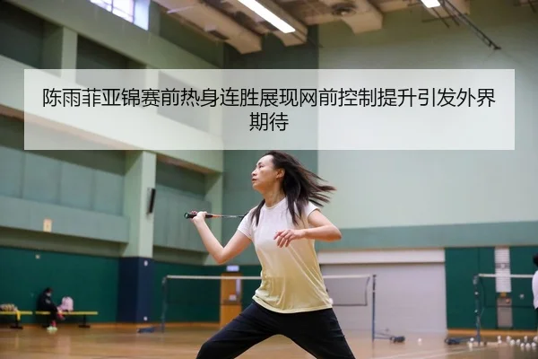 陈雨菲亚锦赛前热身连胜展现网前控制提升引发外界期待